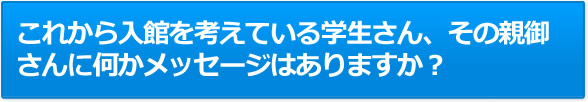 これから入館を考えている学生さん、その親御さんに何かメッセージはありますか？