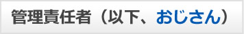 管理責任者（以下、おじさん）