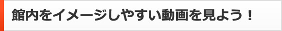 館内をイメージしやすい動画を見よう！