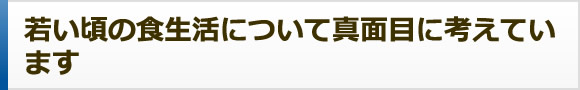 若い頃の食生活について真面目に考えてい ます