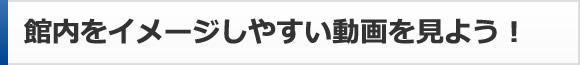 館内をイメージしやすい動画を見よう！